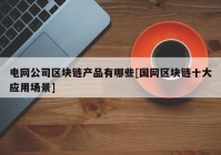 电网公司区块链产品有哪些[国网区块链十大应用场景]