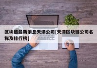 区块链最新消息天津公司[天津区块链公司名称及排行榜]